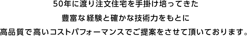 50年に渡り注文住宅を手掛け培ってきた豊富な経験と確かな技術力をもとに高品質で高いコストパフォーマンスでご提案をさせて頂いております。