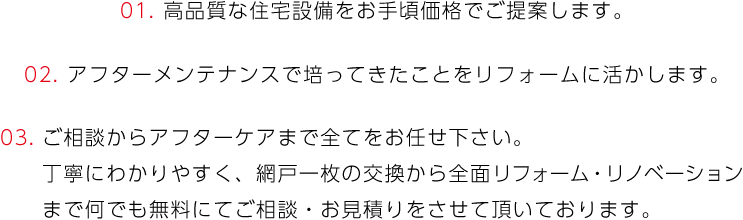 01. 高品質な住宅設備をお手頃価格でご提案します。02. アフターメンテナンスで培ってきたことをリフォームに活かします。03. ご相談からアフターケアまで全てをお任せ下さい。丁寧にわかりやすく、網戸一枚の交換から全面リフォーム・リノベーションまで何でも無料にてご相談・お見積りをさせて頂いております。